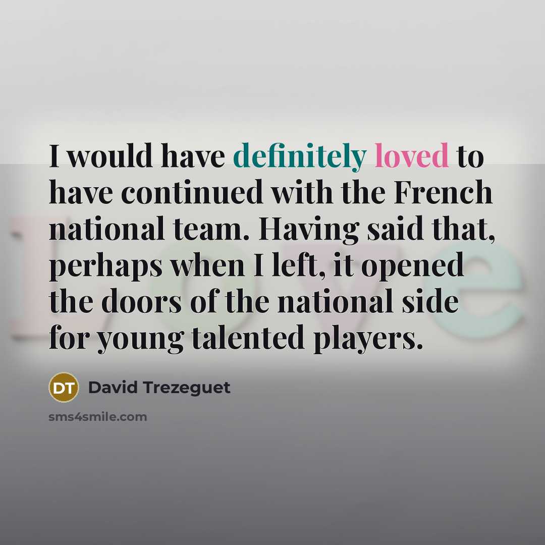 “I would have definitely loved to have continued with the French national team. Having said that, perhaps when I left, it opened the doors of the national side for young talented players.” quote by David Trezeguet
