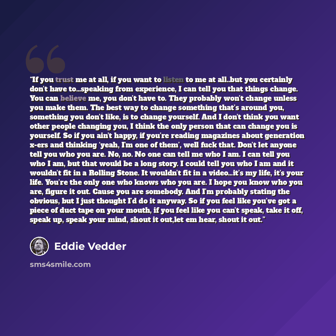 “If you trust me at all, if you want to listen to me at all..but you certainly don’t have to…speaking from experience, I can tell you that things change. You can believe me, you don’t have to. They probably won’t change unless you make them. The best way to change something that’s around you…” quote by Eddie Vedder