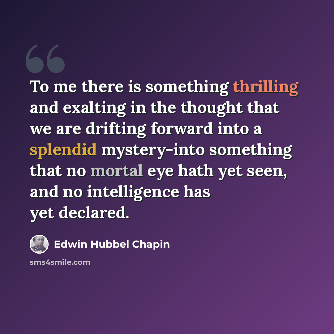 “To me there is something thrilling and exalting in the thought that we are drifting forward into a splendid mystery-into something that no mortal eye hath yet seen, and no intelligence has yet declared.” quote by Edwin Hubbel Chapin