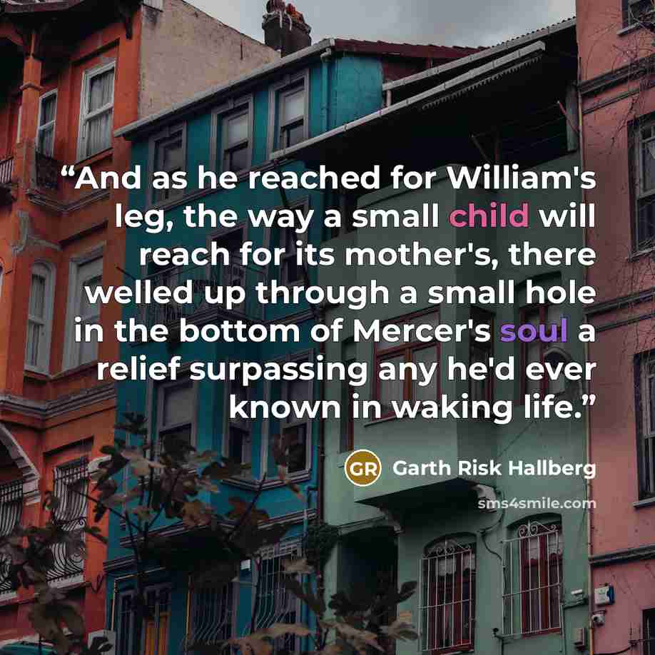 “And as he reached for William's leg, the way a small child will reach for its mother's, there welled up through a small hole in the bottom of Mercer's soul a relief surpassing any he'd ever known in waking life.” quote by Garth Risk Hallberg