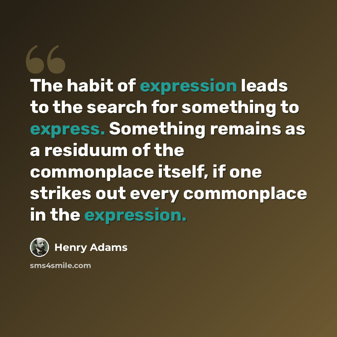“The habit of expression leads to the search for something to express. Something remains as a residuum of the commonplace itself, if one strikes out every commonplace in the expression.” quote by Henry Adams