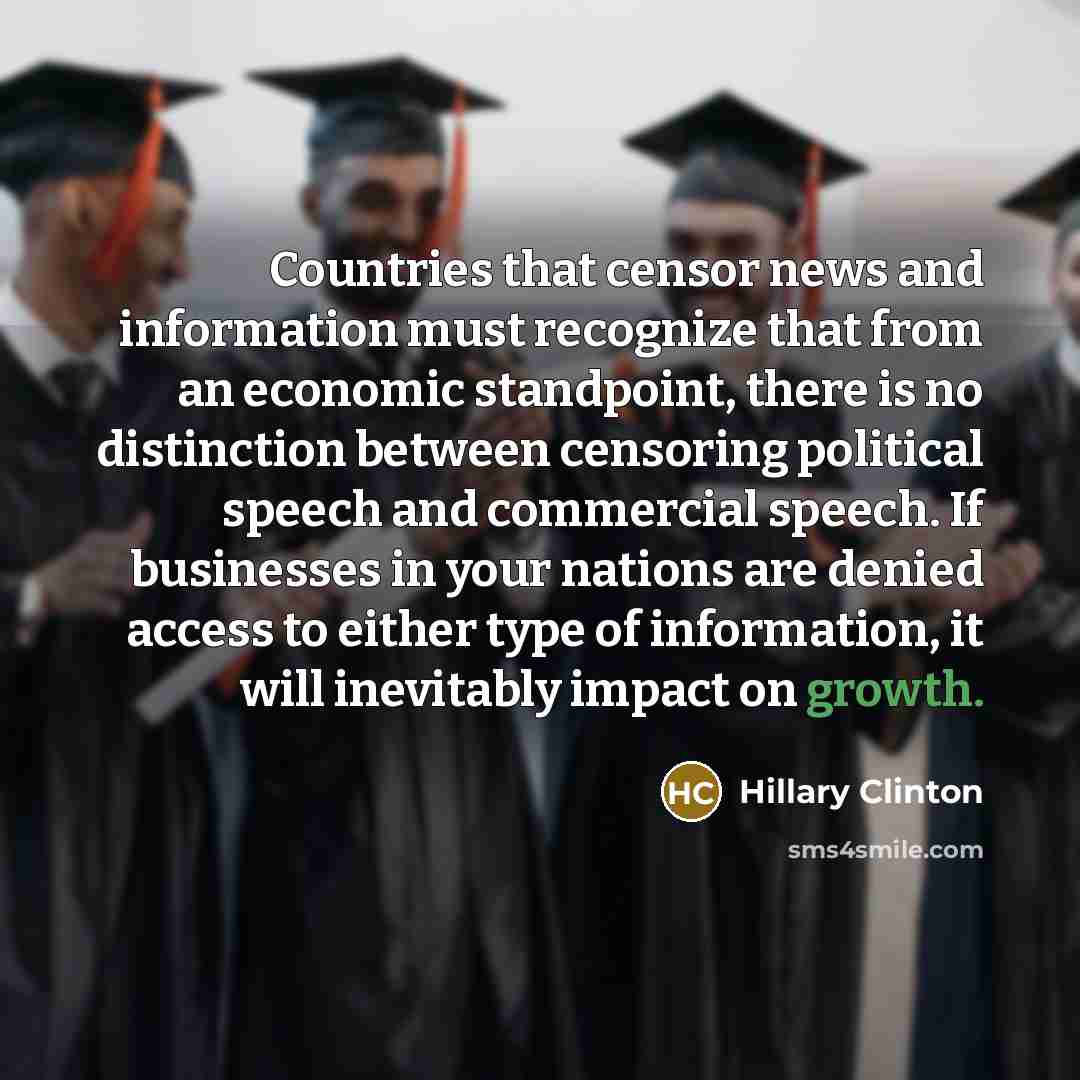 “Countries that censor news and information must recognize that from an economic standpoint, there is no distinction between censoring political speech and commercial speech. If businesses in your nations are denied access to either type of information, it will inevitably impact on growth.” quote by Hillary Clinton