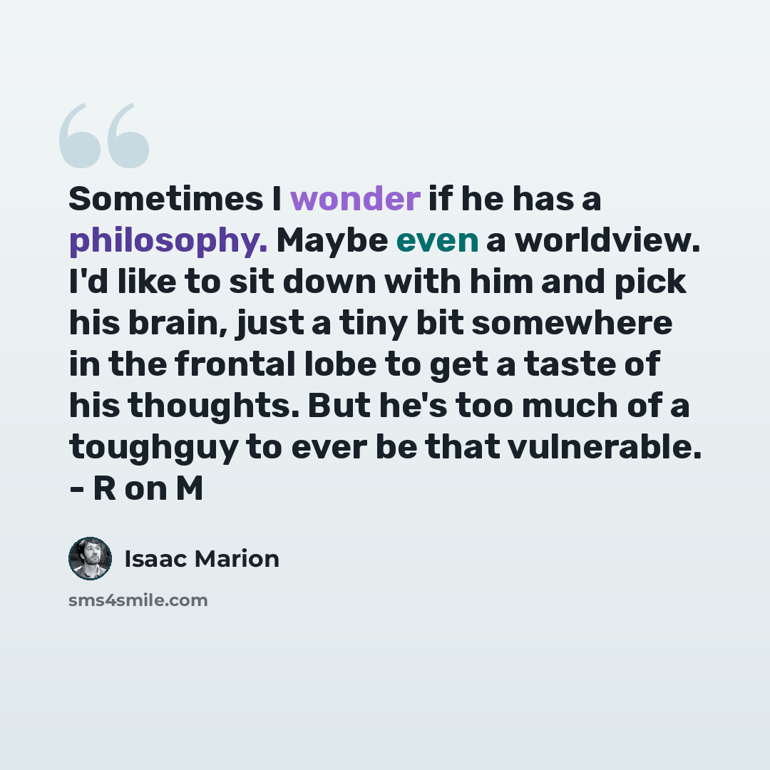 “Sometimes I wonder if he has a philosophy. Maybe even a worldview. I'd like to sit down with him and pick his brain, just a tiny bit somewhere in the frontal lobe to get a taste of his thoughts. But he's too much of a toughguy to ever be that vulnerable. - R on M” quote by Isaac Marion