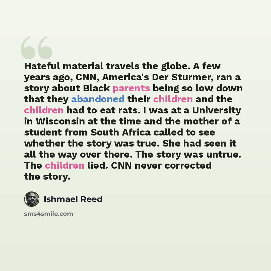 “Hateful material travels the globe. A few years ago, CNN, America's Der Sturmer, ran a story about Black parents being so low down that they abandoned their children and the children had to eat rats. I was at a University in Wisconsin at the time and the mother of a student from South Africa…” quote by Ishmael Reed