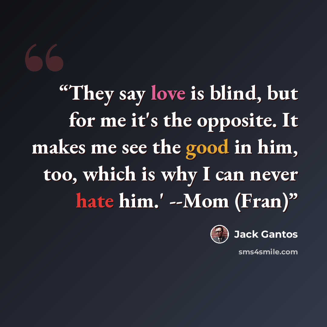 “They say love is blind, but for me it's the opposite. It makes me see the good in him, too, which is why I can never hate him.' --Mom (Fran)” quote by Jack Gantos