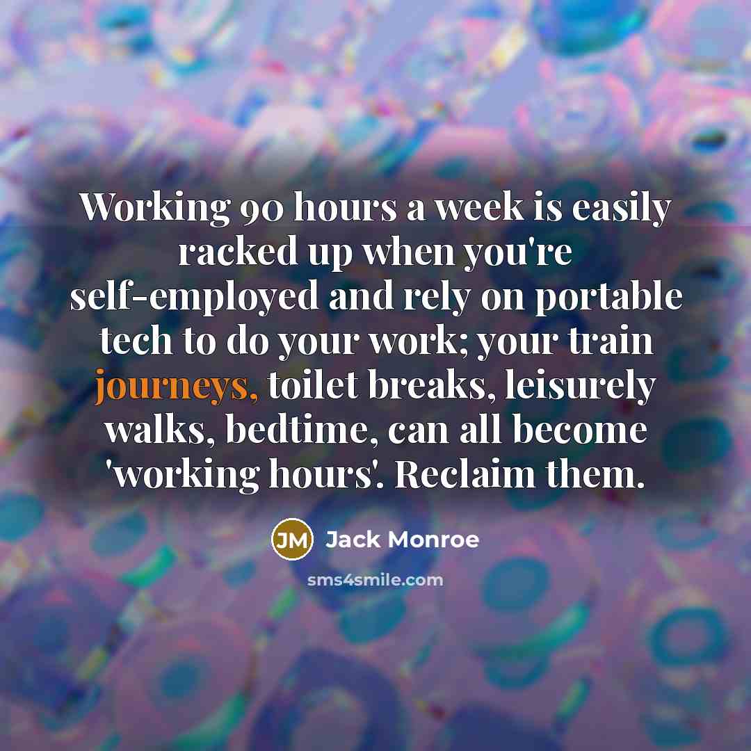 “Working 90 hours a week is easily racked up when you're self-employed and rely on portable tech to do your work; your train journeys, toilet breaks, leisurely walks, bedtime, can all become 'working hours'. Reclaim them.” quote by Jack Monroe