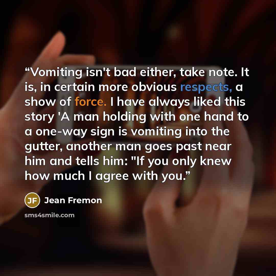 “Vomiting isn't bad either, take note. It is, in certain more obvious respects, a show of force. I have always liked this story 'A man holding with one hand to a one-way sign is vomiting into the gutter, another man goes past near him and tells him: "If you only knew how much I agree with you.” quote by Jean Fremon