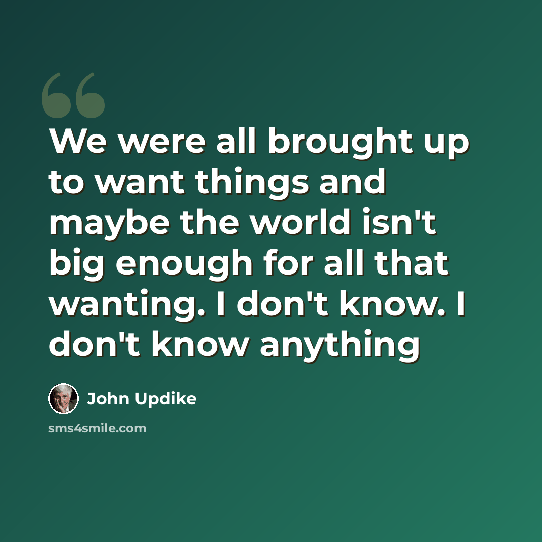 “We were all brought up to want things and maybe the world isn't big enough for all that wanting. I don't know. I don't know anything” quote by John Updike