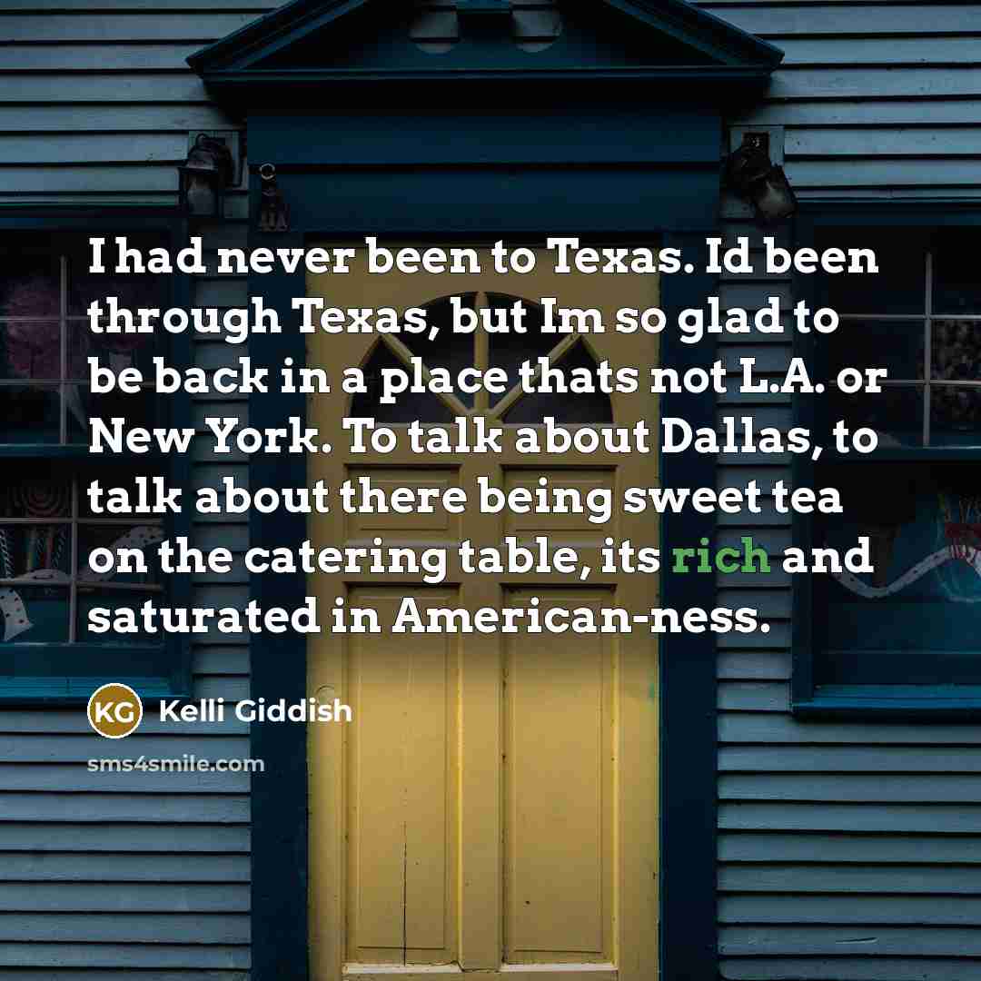 “I had never been to Texas. Id been through Texas, but Im so glad to be back in a place thats not L.A. or New York. To talk about Dallas, to talk about there being sweet tea on the catering table, its rich and saturated in American-ness.” quote by Kelli Giddish