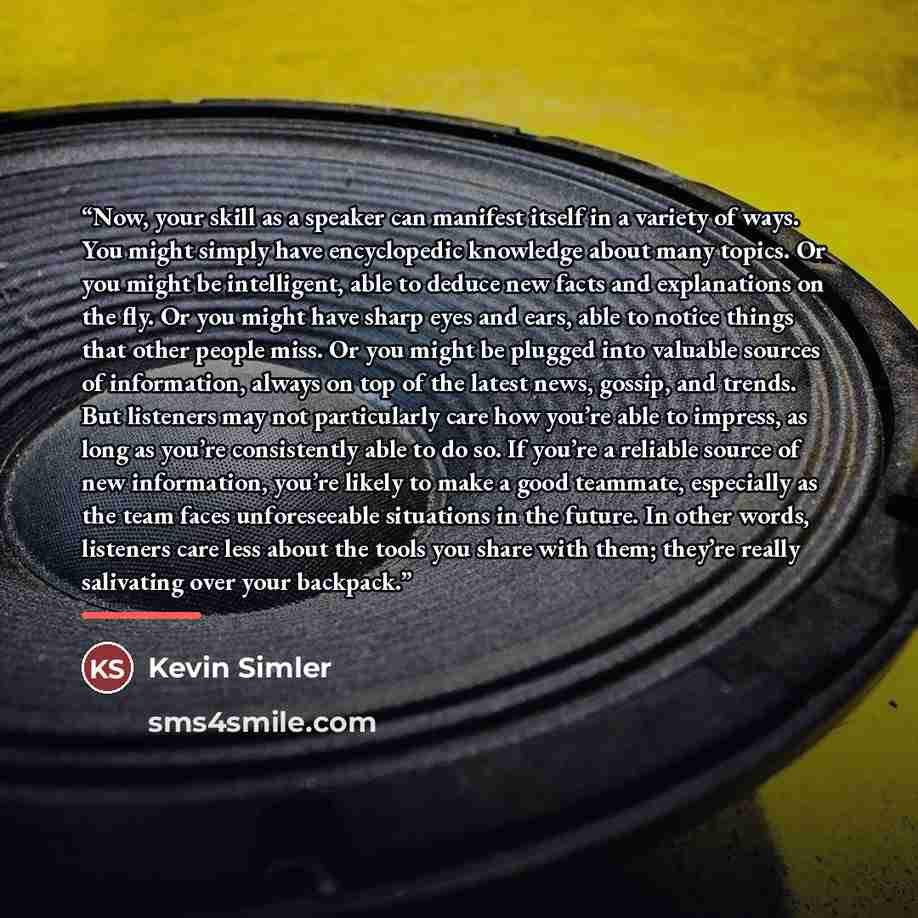 “Now, your skill as a speaker can manifest itself in a variety of ways. You might simply have encyclopedic knowledge about many topics. Or you might be intelligent, able to deduce new facts and explanations on the fly. Or you might have sharp eyes and ears, able to notice things that other people…” quote by Kevin Simler