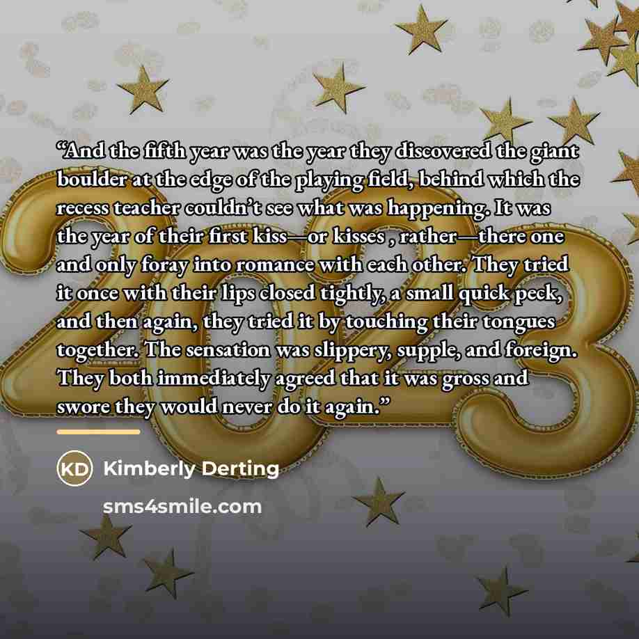 “And the fifth year was the year they discovered the giant boulder at the edge of the playing field, behind which the recess teacher couldn’t see what was happening. It was the year of their first kiss—or kisses , rather—there one and only foray into romance with each other. They tried it once with…” quote by Kimberly Derting