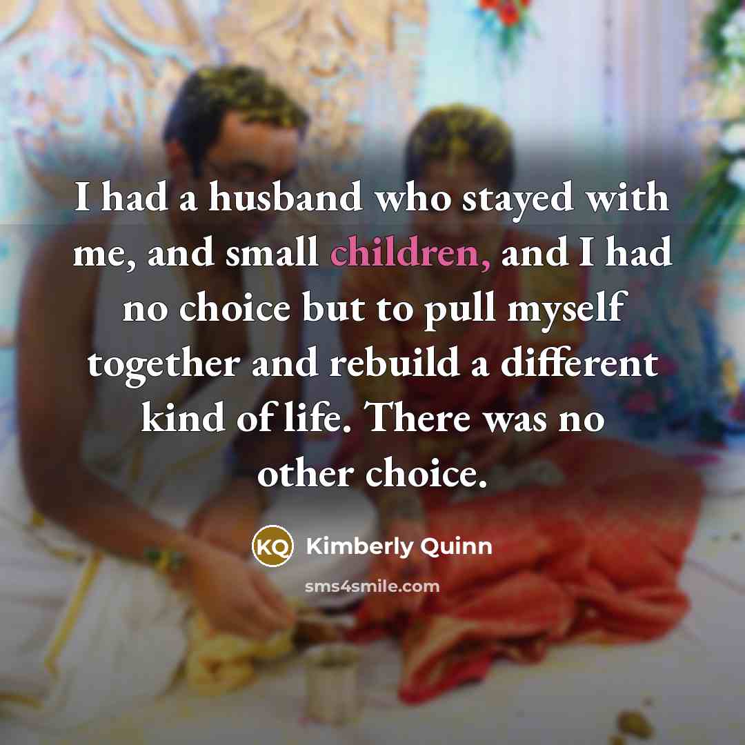 “I had a husband who stayed with me, and small children, and I had no choice but to pull myself together and rebuild a different kind of life. There was no other choice.” quote by Kimberly Quinn