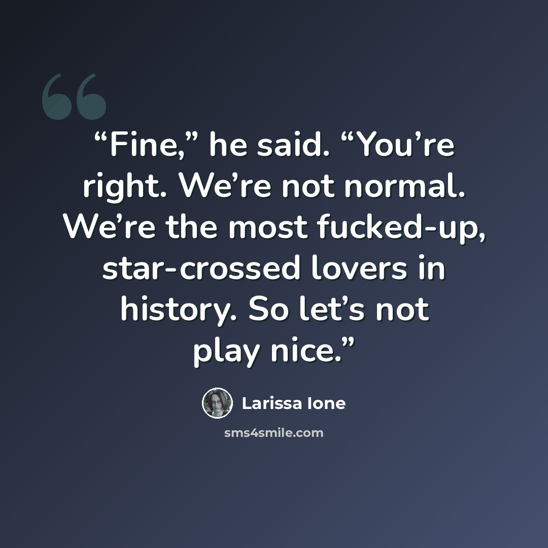“Fine,” he said. “You’re right. We’re not normal. We’re the most fucked-up, star-crossed lovers in history. So let’s not play nice.” quote by Larissa Ione