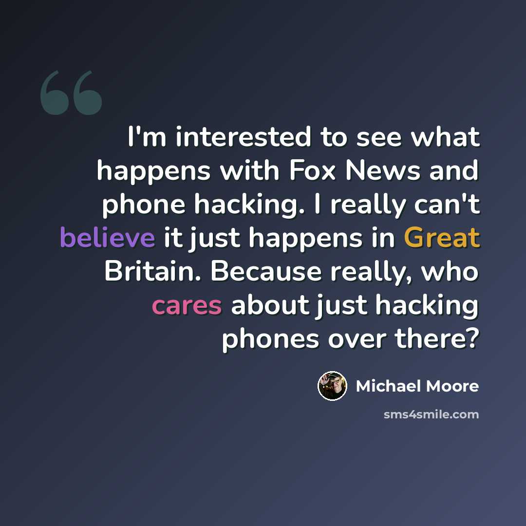 “I'm interested to see what happens with Fox News and phone hacking. I really can't believe it just happens in Great Britain. Because really, who cares about just hacking phones over there?” quote by Michael Moore