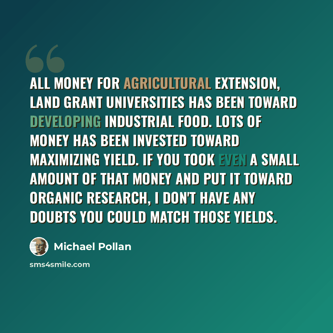 “All money for agricultural extension, land grant universities has been toward developing industrial food. Lots of money has been invested toward maximizing yield. If you took even a small amount of that money and put it toward organic research, I don't have any doubts you could match those yields.” quote by Michael Pollan