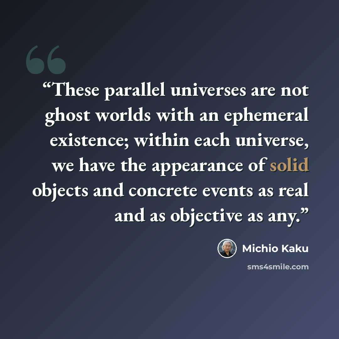 “These parallel universes are not ghost worlds with an ephemeral existence; within each universe, we have the appearance of solid objects and concrete events as real and as objective as any.” quote by Michio Kaku