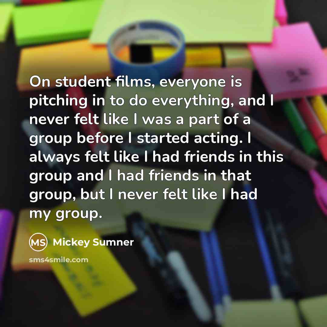 “On student films, everyone is pitching in to do everything, and I never felt like I was a part of a group before I started acting. I always felt like I had friends in this group and I had friends in that group, but I never felt like I had my group.” quote by Mickey Sumner