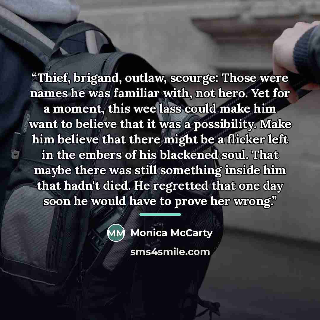 “Thief, brigand, outlaw, scourge: Those were names he was familiar with, not hero. Yet for a moment, this wee lass could make him want to believe that it was a possibility. Make him believe that there might be a flicker left in the embers of his blackened soul. That maybe there was still something…” quote by Monica McCarty