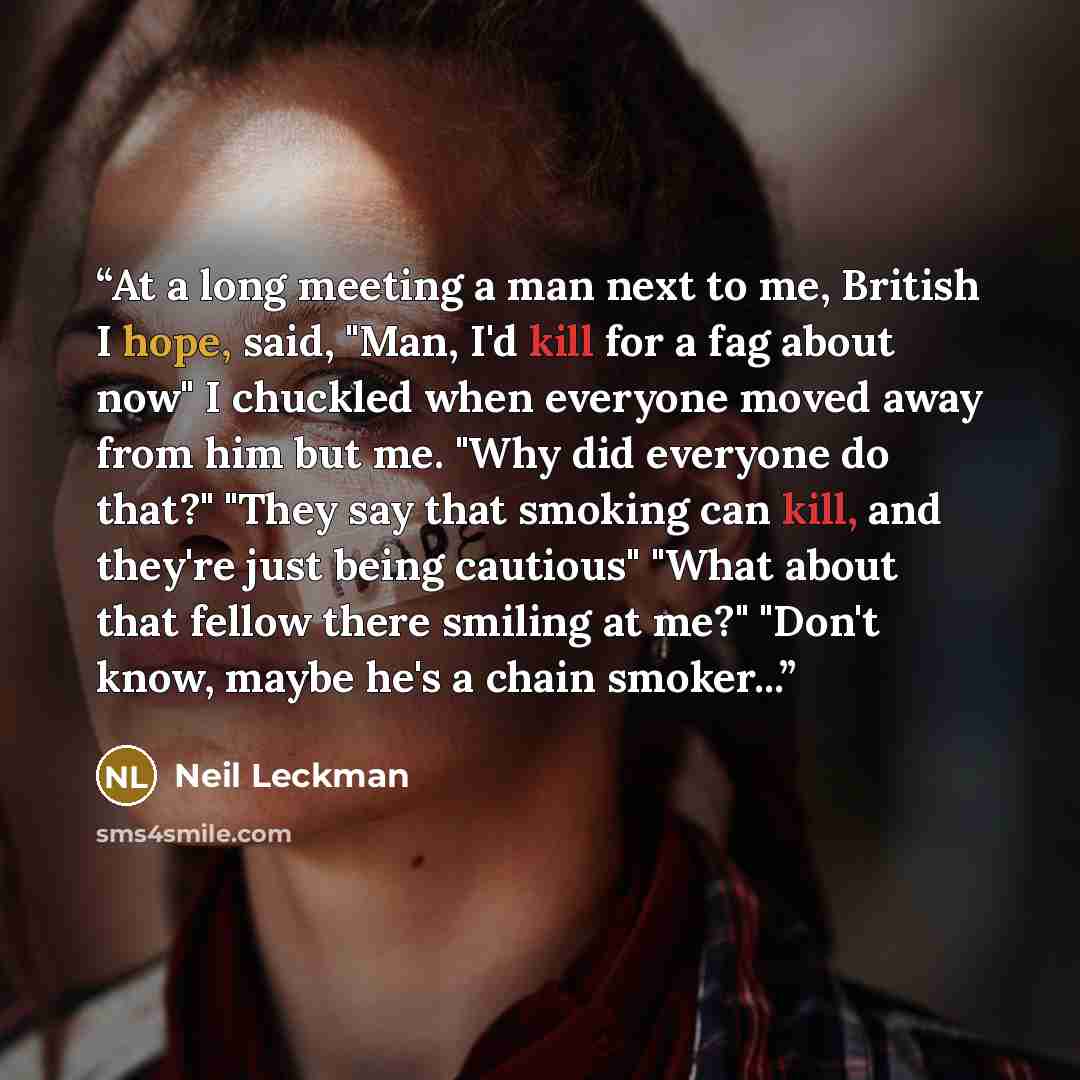 “At a long meeting a man next to me, British I hope, said, "Man, I'd kill for a fag about now" I chuckled when everyone moved away from him but me. "Why did everyone do that?" "They say that smoking can kill, and they're just being cautious" "What about that fellow there smiling at me?" "Don't…” quote by Neil Leckman