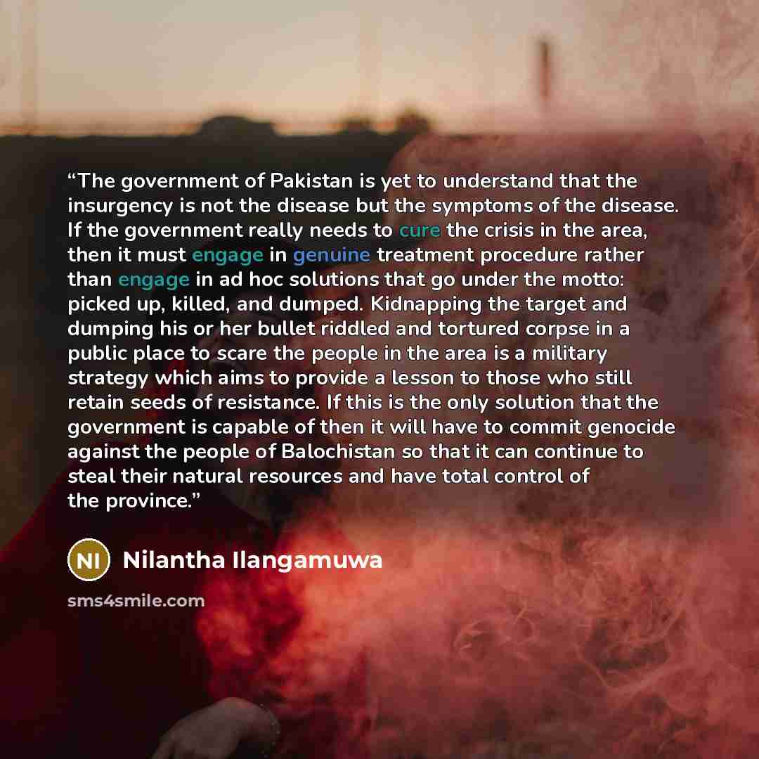 “The government of Pakistan is yet to understand that the insurgency is not the disease but the symptoms of the disease. If the government really needs to cure the crisis in the area, then it must engage in genuine treatment procedure rather than engage in ad hoc solutions that go under the motto…” quote by Nilantha Ilangamuwa