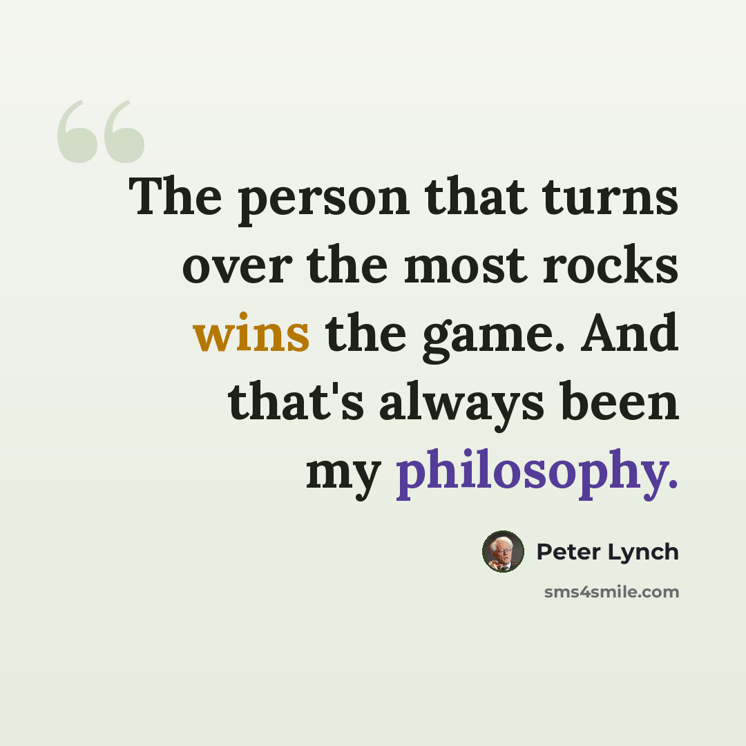 “The person that turns over the most rocks wins the game. And that's always been my philosophy.” quote by Peter Lynch