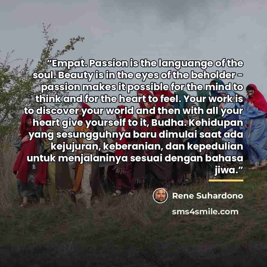 “Empat. Passion is the languange of the soul. Beauty is in the eyes of the beholder - passion makes it possible for the mind to think and for the heart to feel. Your work is to discover your world and then with all your heart give yourself to it, Budha. Kehidupan yang sesungguhnya baru dimulai saat…” quote by Rene Suhardono