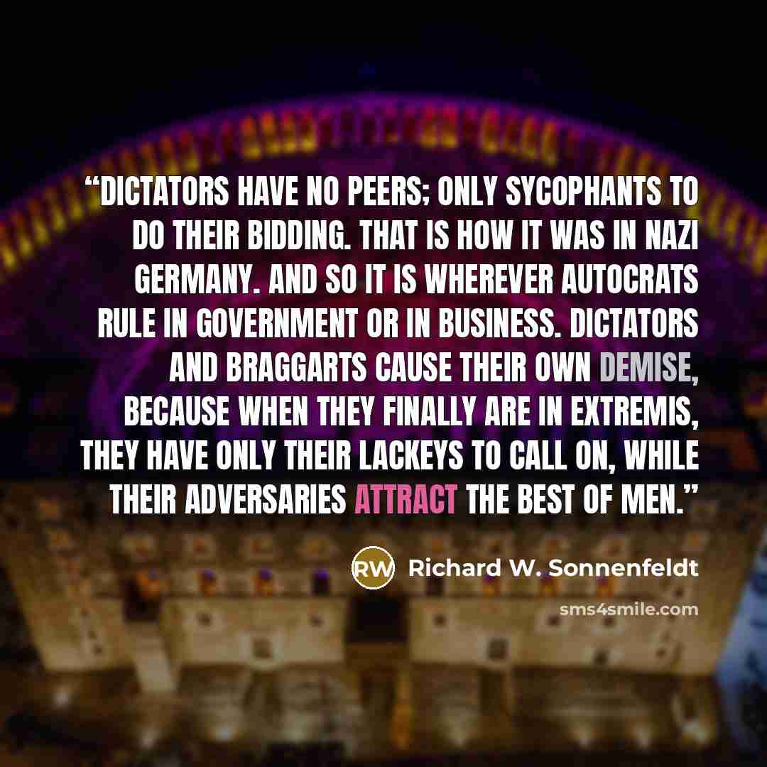 “Dictators have no peers; only sycophants to do their bidding. That is how it was in Nazi Germany. And so it is wherever autocrats rule in government or in business. Dictators and braggarts cause their own demise, because when they finally are in extremis, they have only their lackeys to call on…” quote by Richard W. Sonnenfeldt