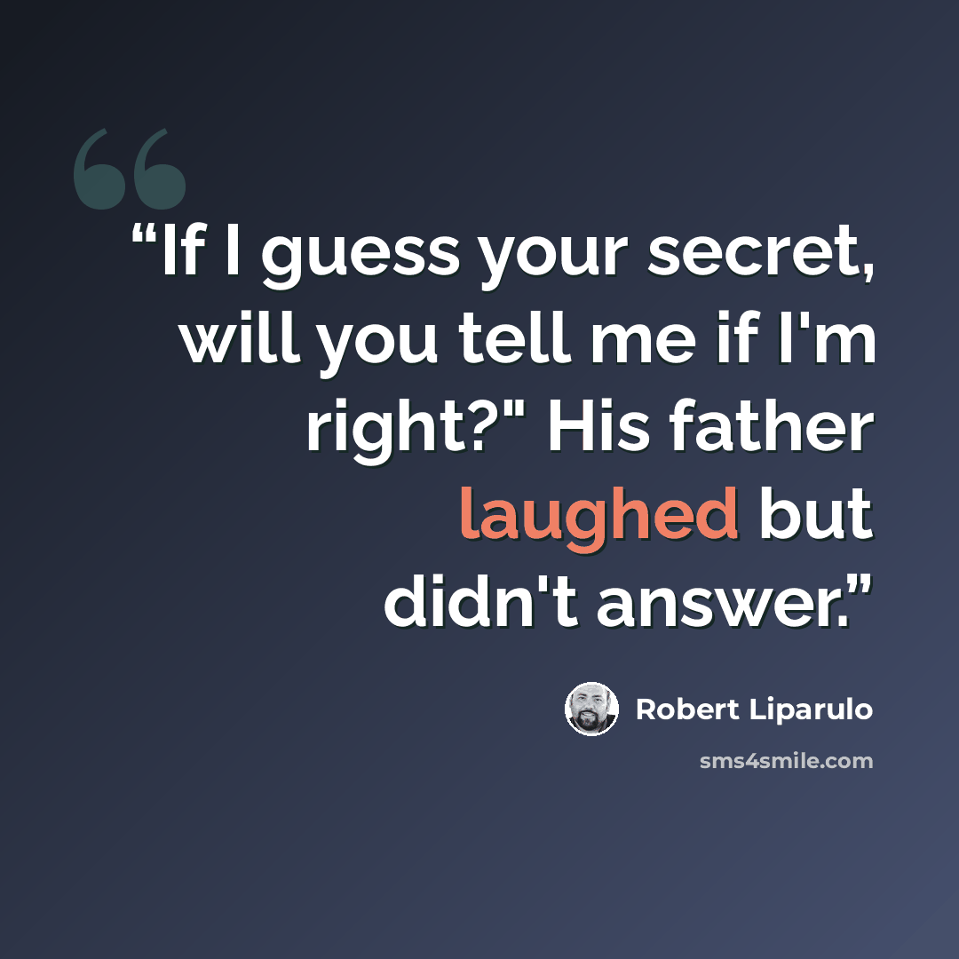 “If I guess your secret, will you tell me if I'm right?" His father laughed but didn't answer.” quote by Robert Liparulo
