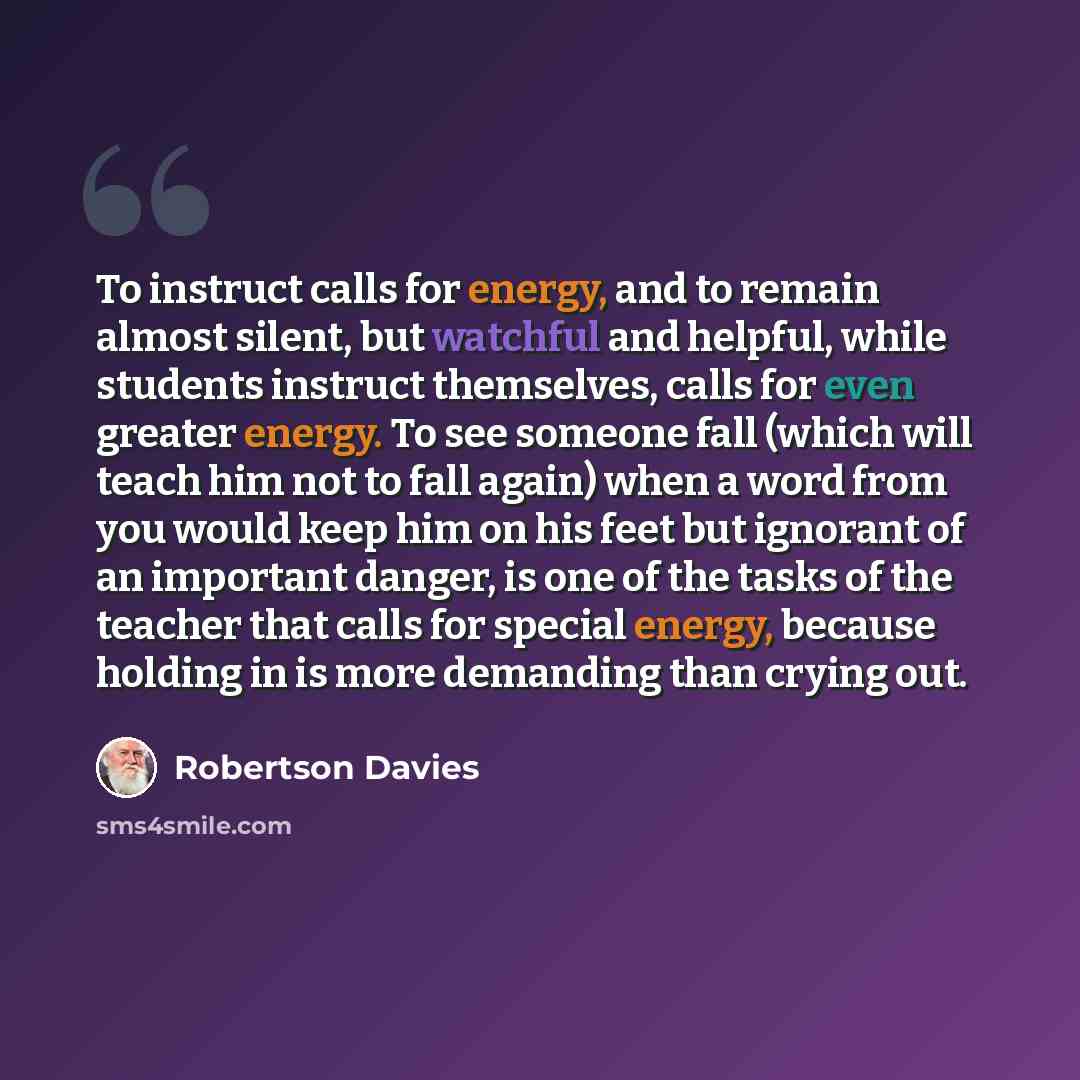 “To instruct calls for energy, and to remain almost silent, but watchful and helpful, while students instruct themselves, calls for even greater energy. To see someone fall (which will teach him not to fall again) when a word from you would keep him on his feet but ignorant of an important danger…” quote by Robertson Davies