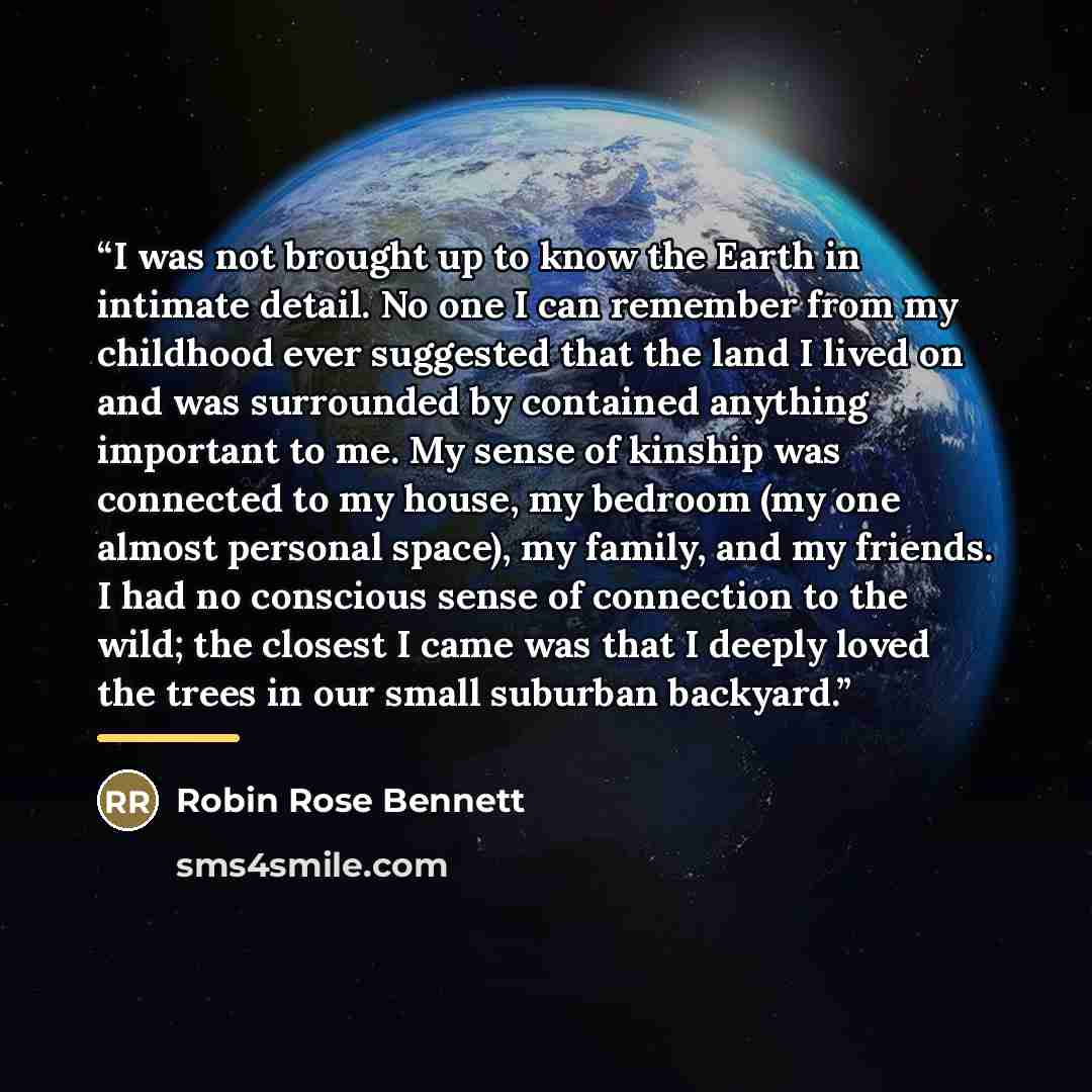 “I was not brought up to know the Earth in intimate detail. No one I can remember from my childhood ever suggested that the land I lived on and was surrounded by contained anything important to me. My sense of kinship was connected to my house, my bedroom (my one almost personal space), my family…” quote by Robin Rose Bennett
