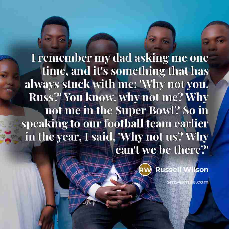“I remember my dad asking me one time, and it's something that has always stuck with me: 'Why not you, Russ?' You know, why not me? Why not me in the Super Bowl? So in speaking to our football team earlier in the year, I said, 'Why not us? Why can't we be there?'” quote by Russell Wilson