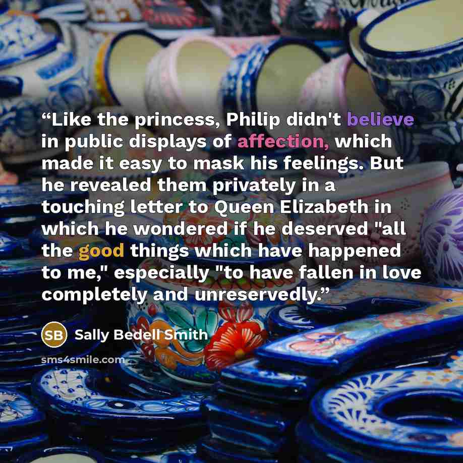 “Like the princess, Philip didn't believe in public displays of affection, which made it easy to mask his feelings. But he revealed them privately in a touching letter to Queen Elizabeth in which he wondered if he deserved "all the good things which have happened to me," especially "to have fallen…” quote by Sally Bedell Smith