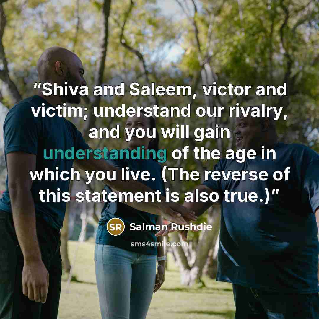 “Shiva and Saleem, victor and victim; understand our rivalry, and you will gain understanding of the age in which you live. (The reverse of this statement is also true.)” quote by Salman Rushdie