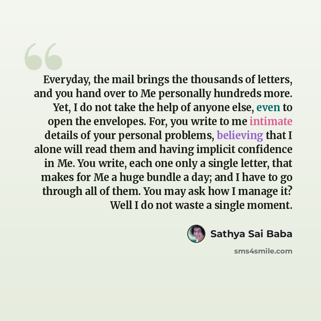 “Everyday, the mail brings the thousands of letters, and you hand over to Me personally hundreds more. Yet, I do not take the help of anyone else, even to open the envelopes. For, you write to me intimate details of your personal problems, believing that I alone will read them and having implicit…” quote by Sathya Sai Baba