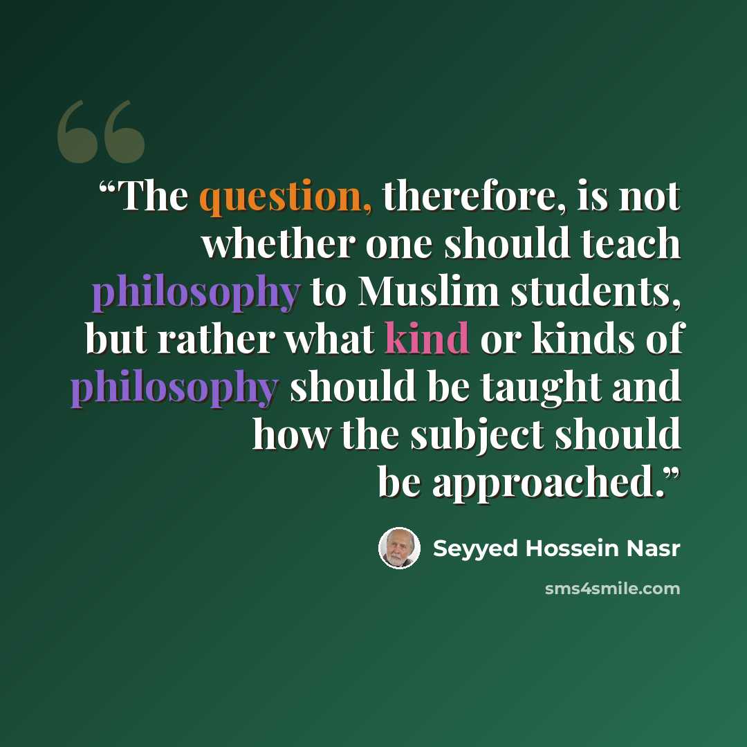 “The question, therefore, is not whether one should teach philosophy to Muslim students, but rather what kind or kinds of philosophy should be taught and how the subject should be approached.” quote by Seyyed Hossein Nasr
