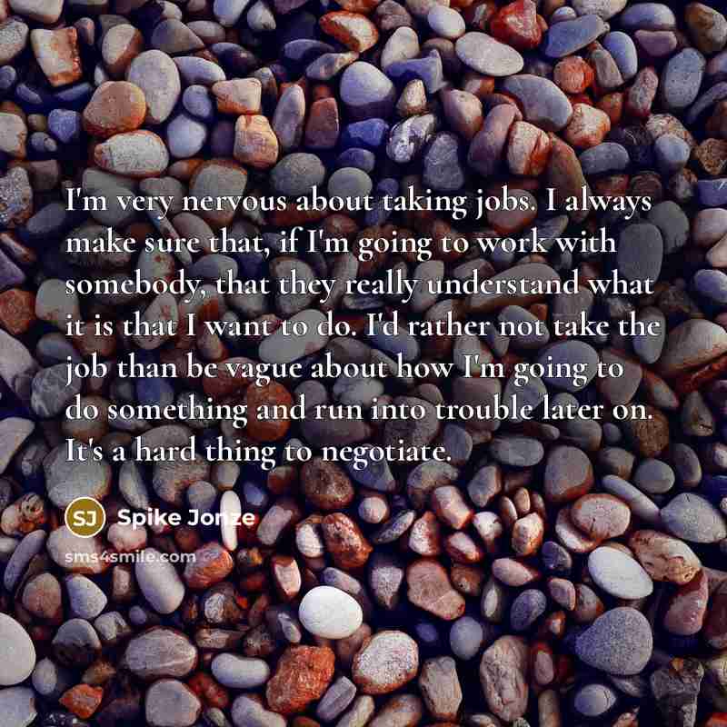 “I'm very nervous about taking jobs. I always make sure that, if I'm going to work with somebody, that they really understand what it is that I want to do. I'd rather not take the job than be vague about how I'm going to do something and run into trouble later on. It's a hard thing to negotiate.” quote by Spike Jonze