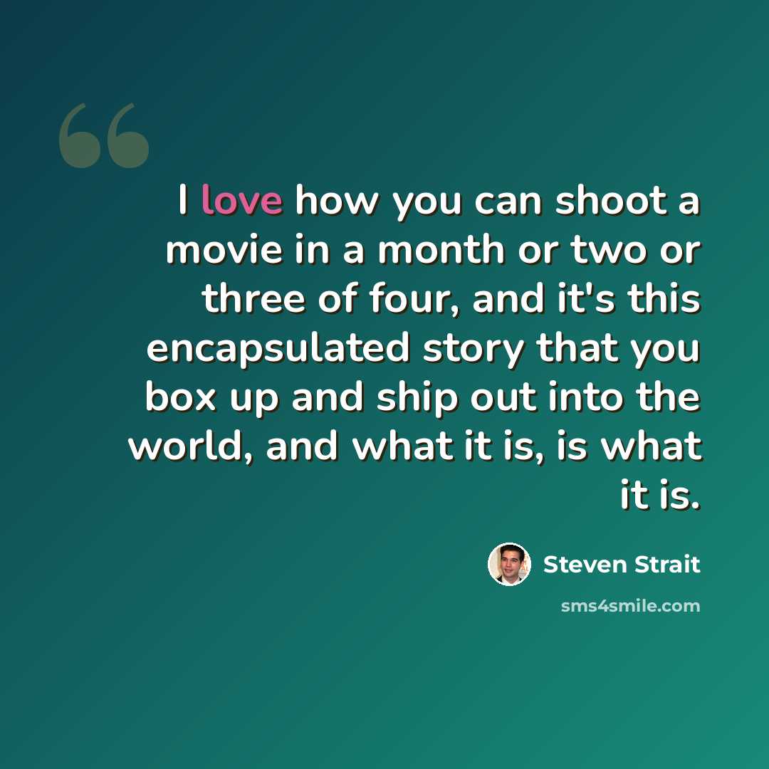“I love how you can shoot a movie in a month or two or three of four, and it's this encapsulated story that you box up and ship out into the world, and what it is, is what it is.” quote by Steven Strait
