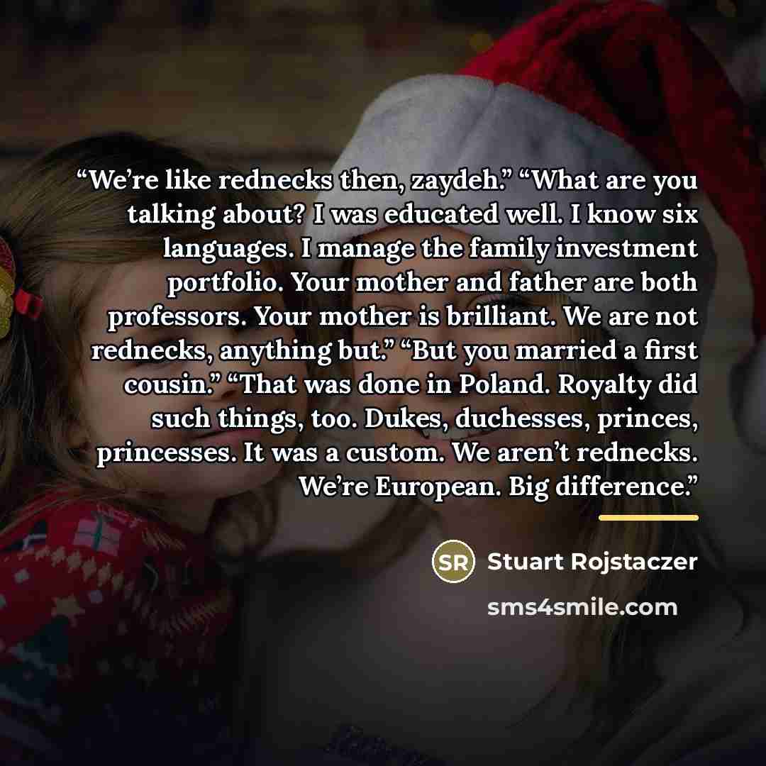 “We’re like rednecks then, zaydeh.” “What are you talking about? I was educated well. I know six languages. I manage the family investment portfolio. Your mother and father are both professors. Your mother is brilliant. We are not rednecks, anything but.” “But you married a first cousin.” “That was…” quote by Stuart Rojstaczer