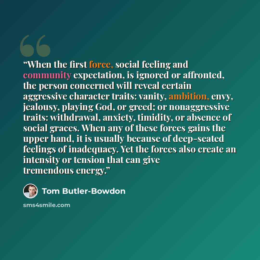 “When the first force, social feeling and community expectation, is ignored or affronted, the person concerned will reveal certain aggressive character traits: vanity, ambition, envy, jealousy, playing God, or greed; or nonaggressive traits: withdrawal, anxiety, timidity, or absence of social…” quote by Tom Butler-Bowdon