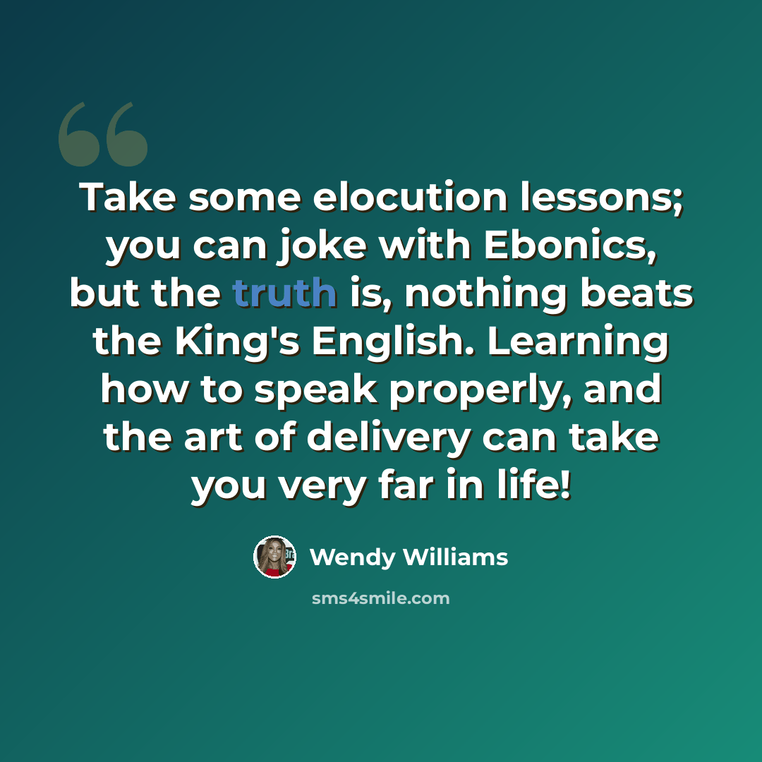 “Take some elocution lessons; you can joke with Ebonics, but the truth is, nothing beats the King's English. Learning how to speak properly, and the art of delivery can take you very far in life!” quote by Wendy Williams
