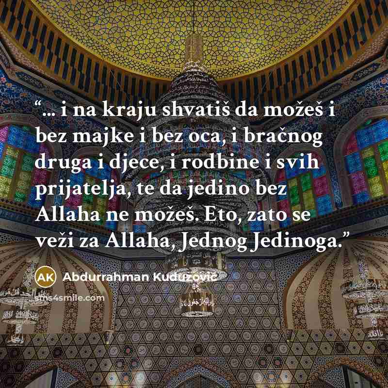 “... i na kraju shvatiš da možeš i bez majke i bez oca, i bračnog druga i djece, i rodbine i svih prijatelja, te da jedino bez Allaha ne možeš. Eto, zato se veži za Allaha, Jednog Jedinoga.” quote by Abdurrahman Kuduzović