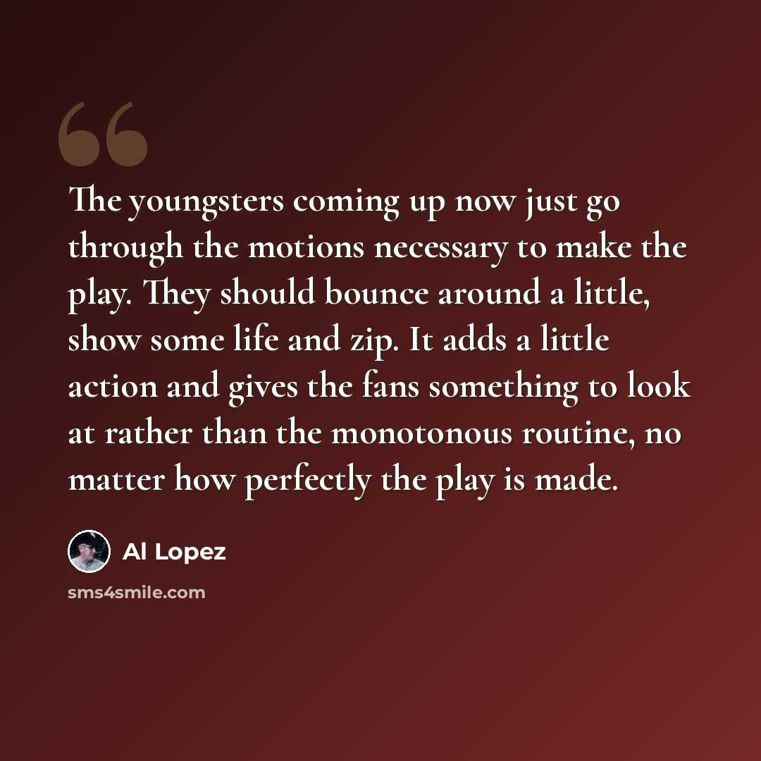 “The youngsters coming up now just go through the motions necessary to make the play. They should bounce around a little, show some life and zip. It adds a little action and gives the fans something to look at rather than the monotonous routine, no matter how perfectly the play is made.” quote by Al Lopez