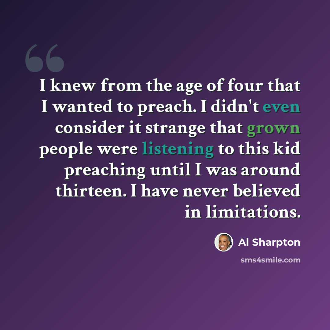 “I knew from the age of four that I wanted to preach. I didn't even consider it strange that grown people were listening to this kid preaching until I was around thirteen. I have never believed in limitations.” quote by Al Sharpton