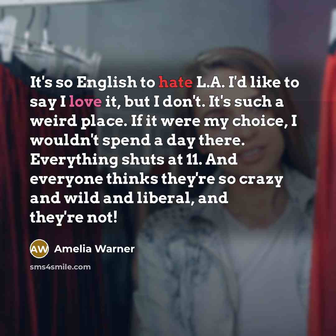 “It's so English to hate L.A. I'd like to say I love it, but I don't. It's such a weird place. If it were my choice, I wouldn't spend a day there. Everything shuts at 11. And everyone thinks they're so crazy and wild and liberal, and they're not!” quote by Amelia Warner
