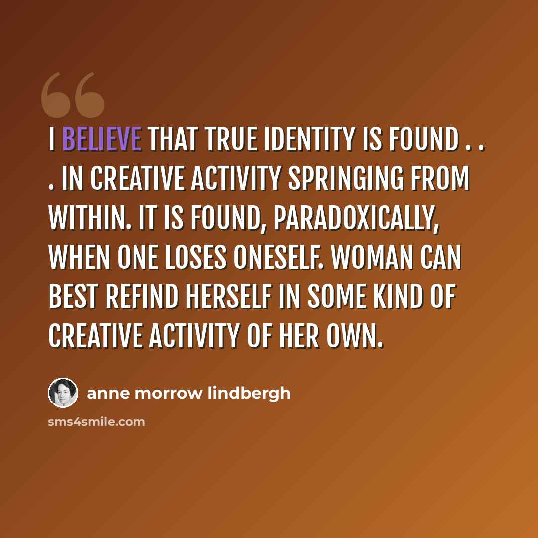 “I believe that true identity is found . . . in creative activity springing from within. It is found, paradoxically, when one loses oneself. Woman can best refind herself in some kind of creative activity of her own.” quote by Anne Morrow Lindbergh