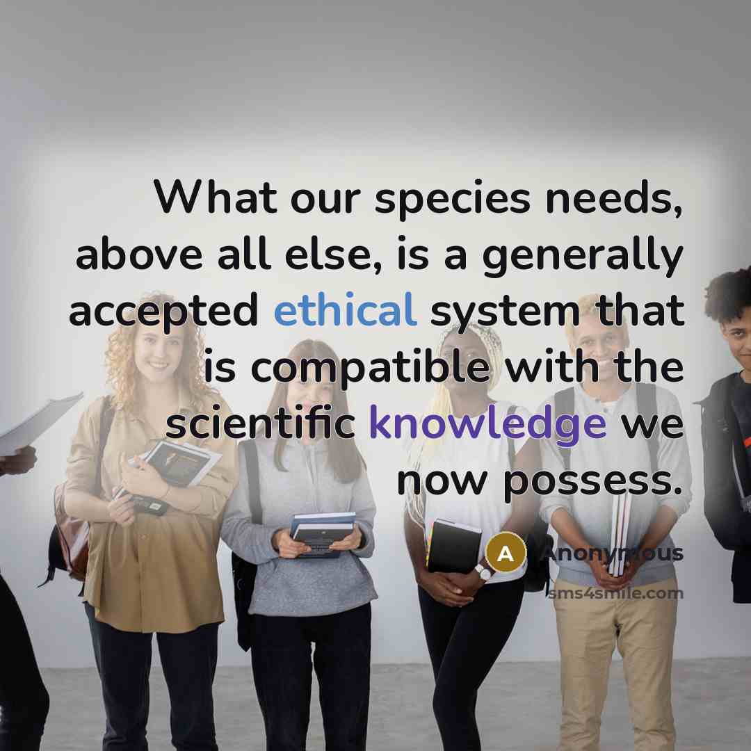 “What our species needs, above all else, is a generally accepted ethical system that is compatible with the scientific knowledge we now possess.” quote by Anonymous