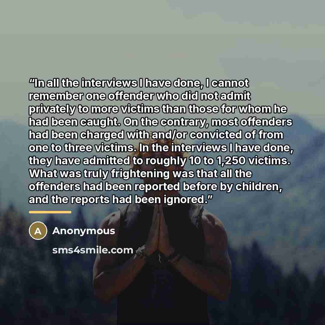 “In all the interviews I have done, I cannot remember one offender who did not admit privately to more victims than those for whom he had been caught. On the contrary, most offenders had been charged with and/or convicted of from one to three victims. In the interviews I have done, they have…” quote by Anonymous