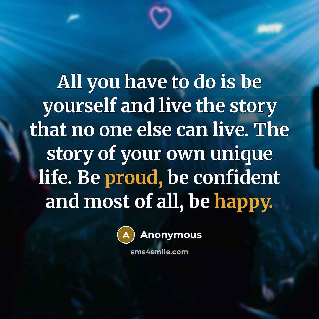 “All you have to do is be yourself and live the story that no one else can live. The story of your own unique life. Be proud, be confident and most of all, be happy.” quote by Anonymous