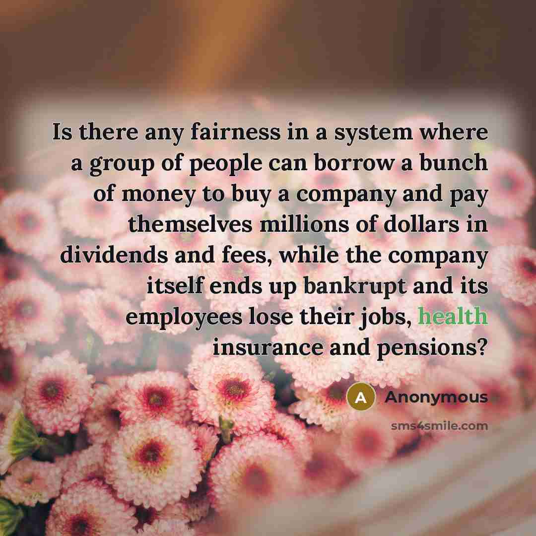 “Is there any fairness in a system where a group of people can borrow a bunch of money to buy a company and pay themselves millions of dollars in dividends and fees, while the company itself ends up bankrupt and its employees lose their jobs, health insurance and pensions?” quote by Anonymous