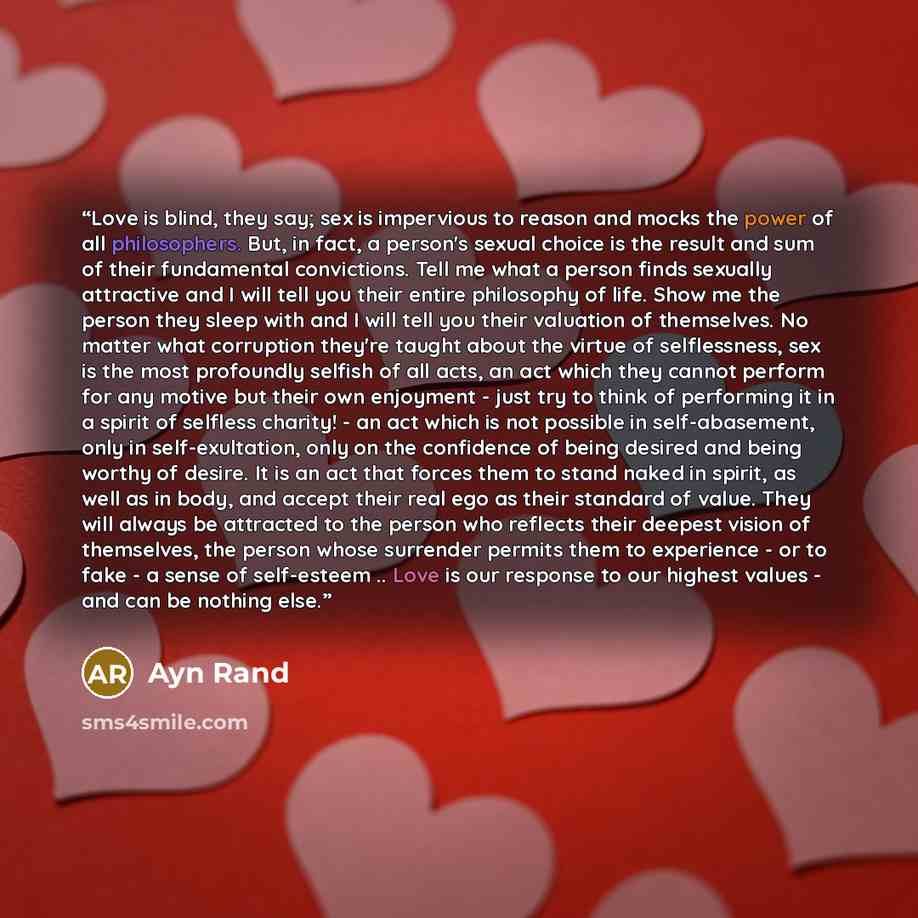 “Love is blind, they say; sex is impervious to reason and mocks the power of all philosophers. But, in fact, a person's sexual choice is the result and sum of their fundamental convictions. Tell me what a person finds sexually attractive and I will tell you their entire philosophy of life. Show me…” quote by Ayn Rand